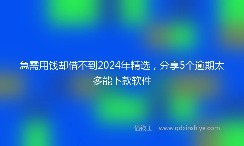 急需用钱却借不到2024年精选，分享5个逾期太多能下款软件