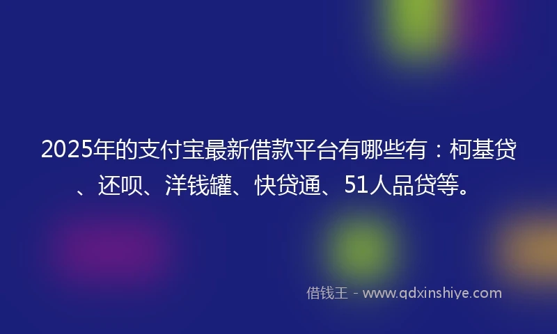 2025年的支付宝最新借款平台有哪些有：柯基贷、还呗、洋钱罐、快贷通、51人品贷等。