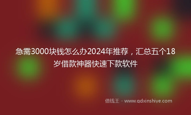 急需3000块钱怎么办2024年推荐，汇总五个18岁借款神器快速下款软件