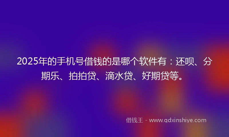 2025年的手机号借钱的是哪个软件有：还呗、分期乐、拍拍贷、滴水贷、好期贷等。