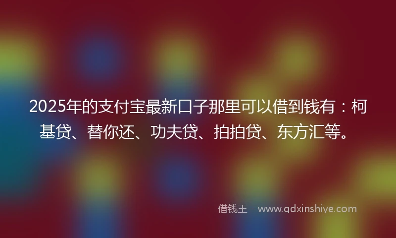 2025年的支付宝最新口子那里可以借到钱有：柯基贷、替你还、功夫贷、拍拍贷、东方汇等。