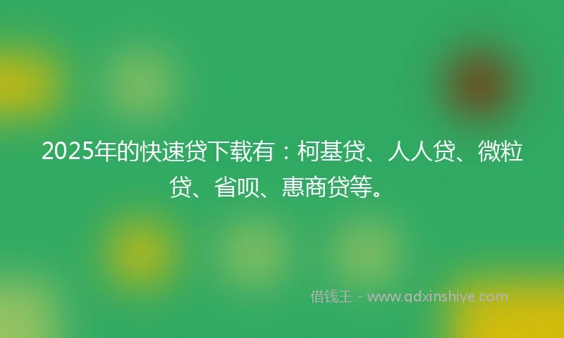 2025年的快速贷下载有：柯基贷、人人贷、微粒贷、省呗、惠商贷等。