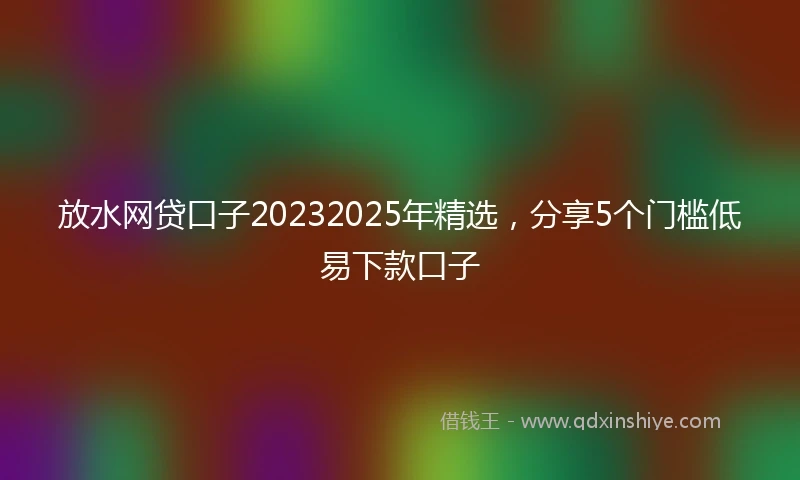 放水网贷口子20232025年精选，分享5个门槛低易下款口子