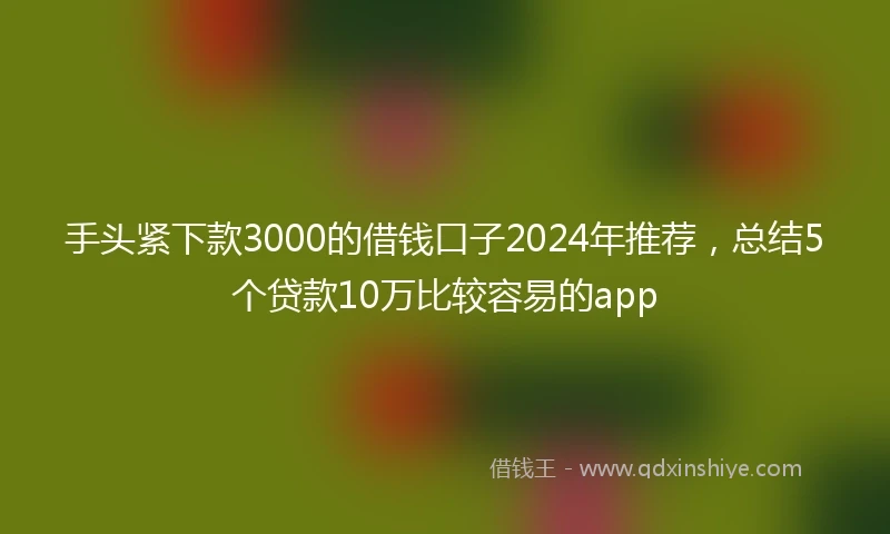 手头紧下款3000的借钱口子2024年推荐，总结5个贷款10万比较容易的app
