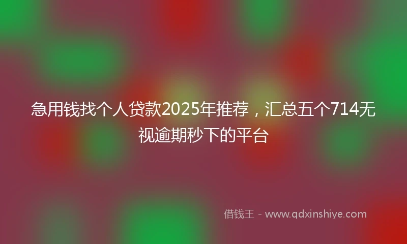 急用钱找个人贷款2025年推荐，汇总五个714无视逾期秒下的平台