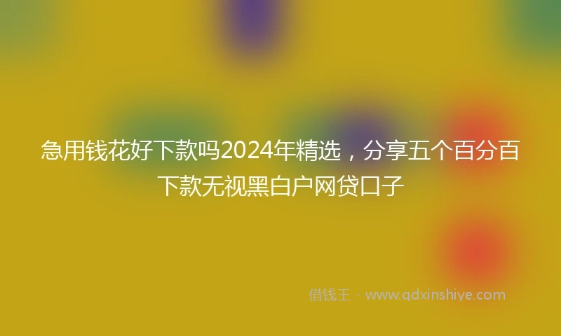 急用钱花好下款吗2024年精选，分享五个百分百下款无视黑白户网贷口子