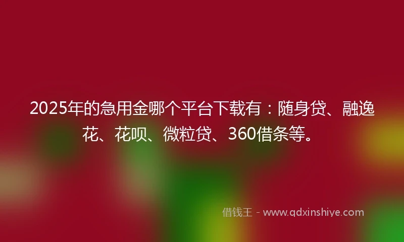 2025年的急用金哪个平台下载有：随身贷、融逸花、花呗、微粒贷、360借条等。