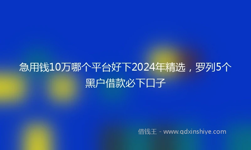 急用钱10万哪个平台好下2024年精选，罗列5个黑户借款必下口子