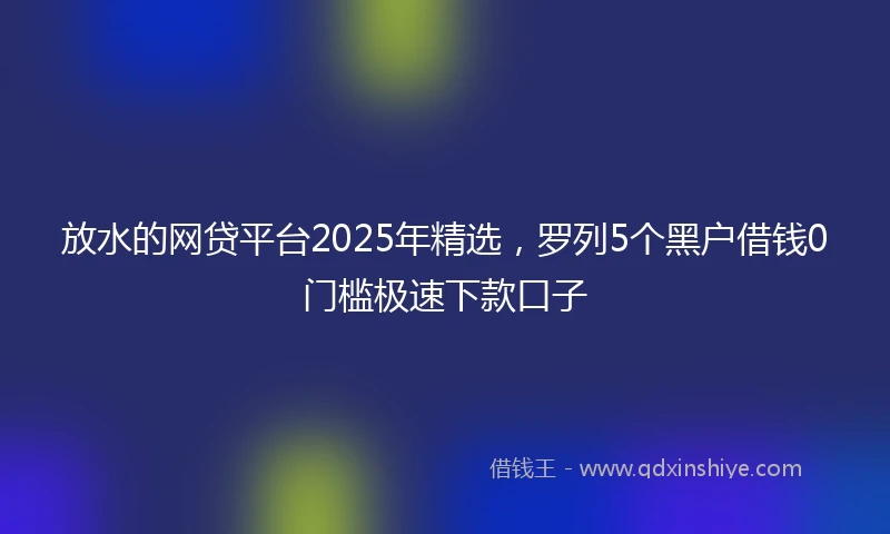 放水的网贷平台2025年精选，罗列5个黑户借钱0门槛极速下款口子