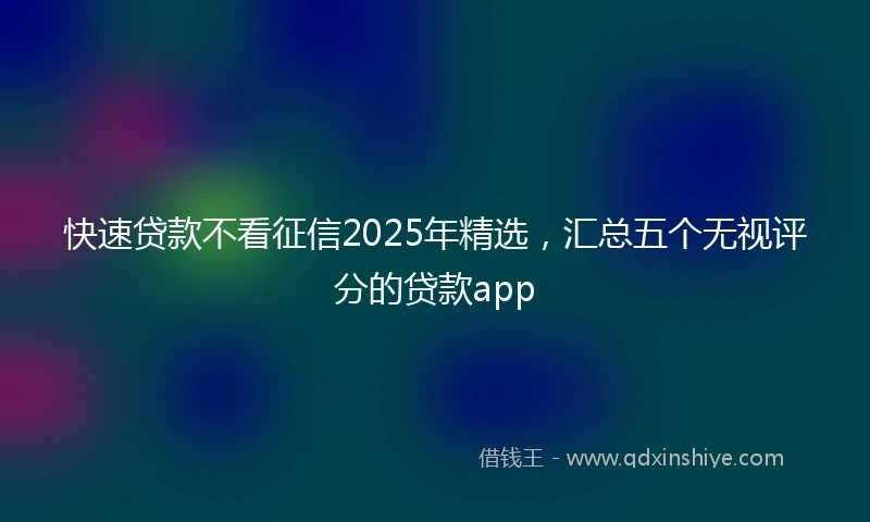 快速贷款不看征信2025年精选，汇总五个无视评分的贷款app