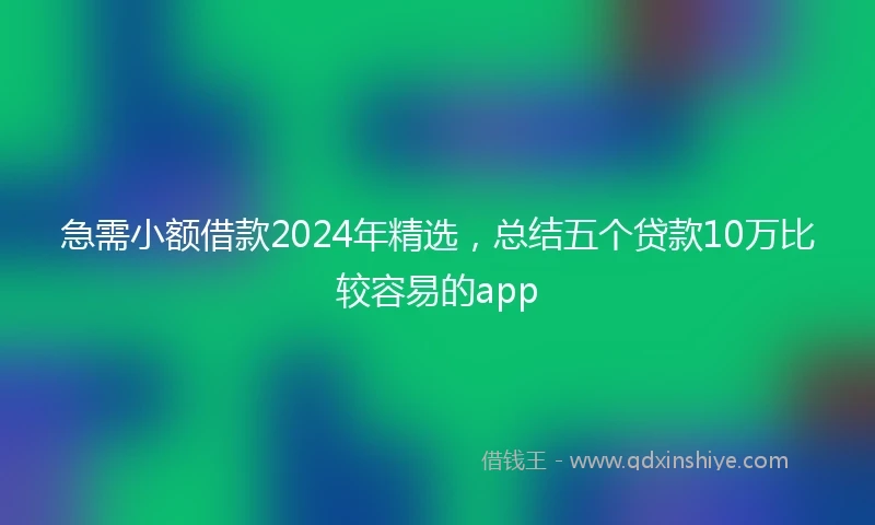 急需小额借款2024年精选，总结五个贷款10万比较容易的app