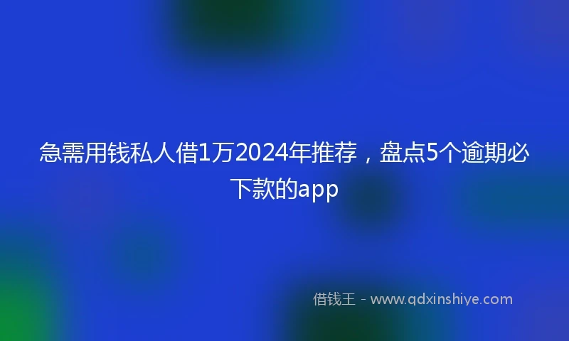 急需用钱私人借1万2024年推荐，盘点5个逾期必下款的app