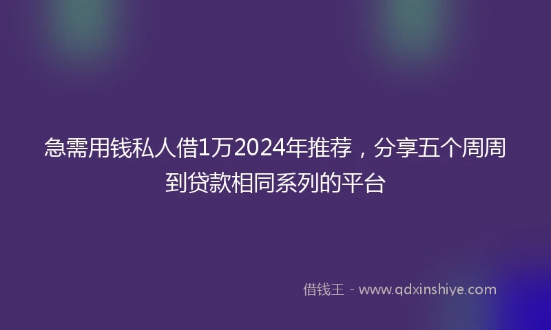 急需用钱私人借1万2024年推荐，分享五个周周到贷款相同系列的平台