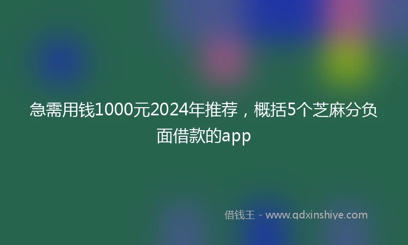 急需用钱1000元2024年推荐，概括5个芝麻分负面借款的app