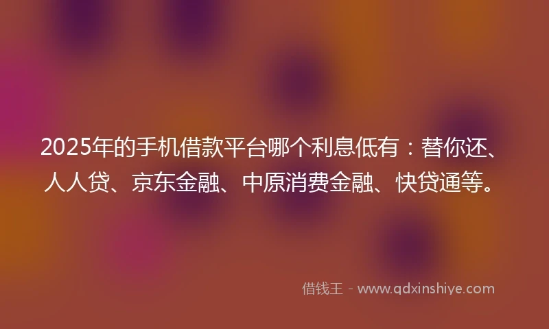 2025年的手机借款平台哪个利息低有:替你还、人人贷、京东金融、中原消费金融、快贷通等。
