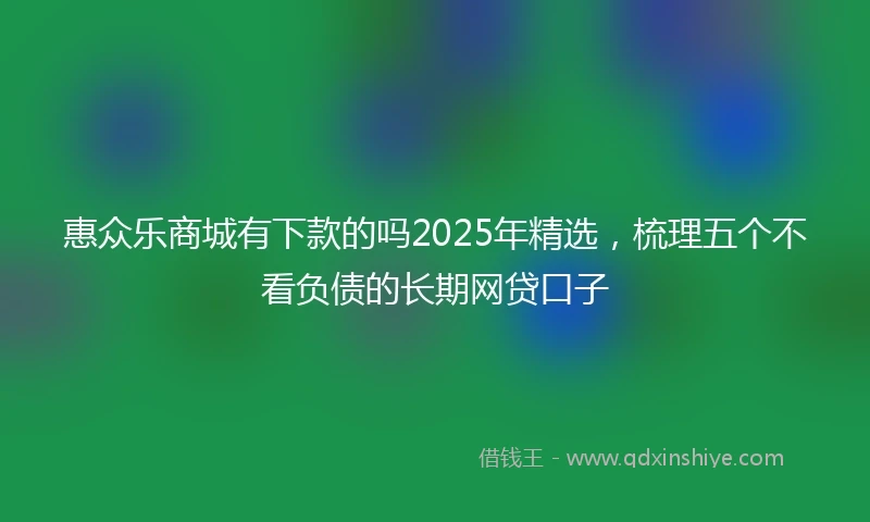 惠众乐商城有下款的吗2025年精选，梳理五个不看负债的长期网贷口子