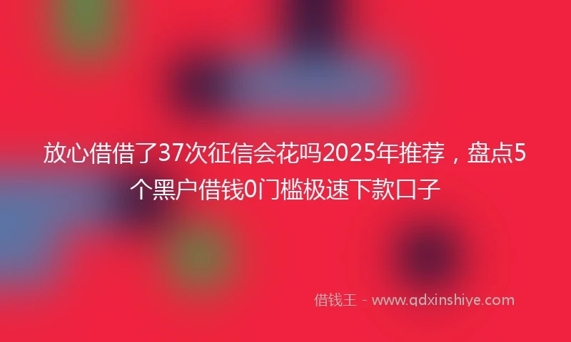 放心借借了37次征信会花吗2025年推荐，盘点5个黑户借钱0门槛极速下款口子