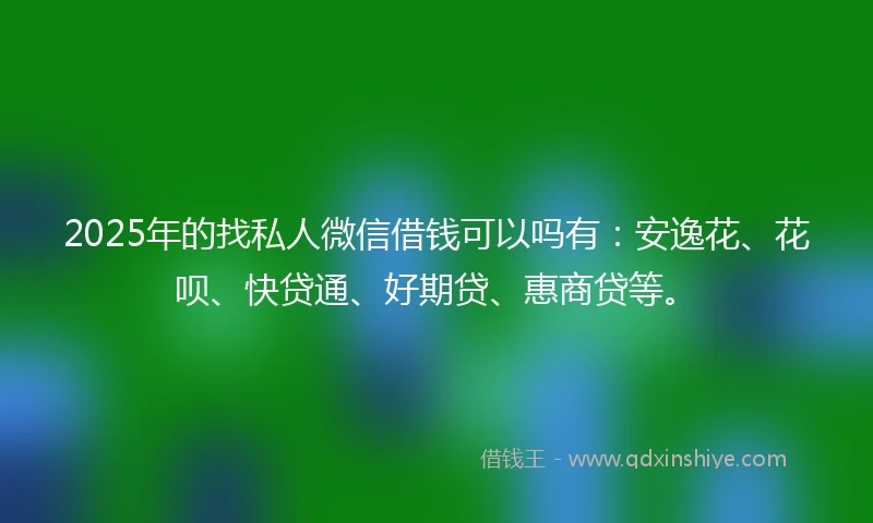 2025年的找私人微信借钱可以吗有：安逸花、花呗、快贷通、好期贷、惠商贷等。