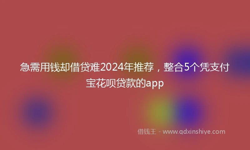 急需用钱却借贷难2024年推荐，整合5个凭支付宝花呗贷款的app