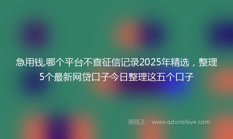 急用钱,哪个平台不查征信记录2025年精选，整理5个最新网贷口子今日整理这五个口子