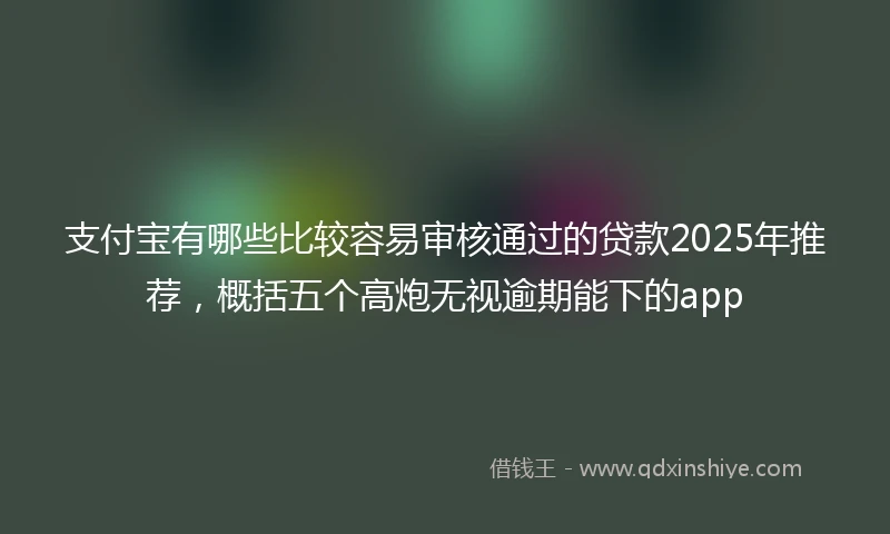 支付宝有哪些比较容易审核通过的贷款2025年推荐，概括五个高炮无视逾期能下的app