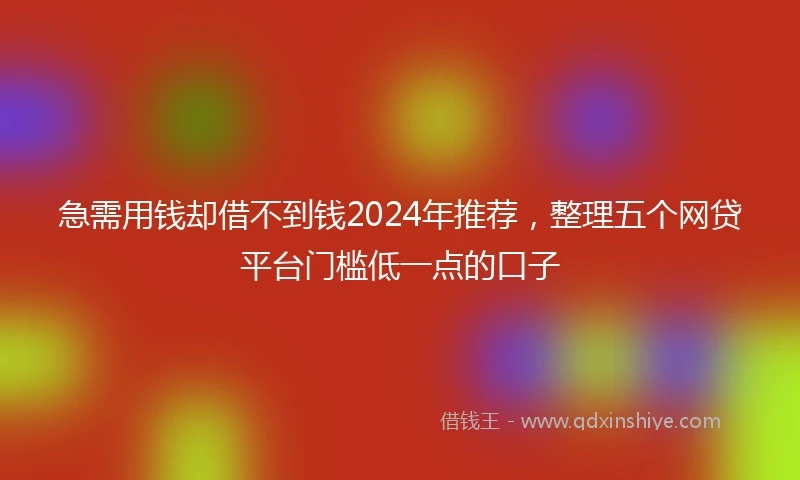 急需用钱却借不到钱2024年推荐，整理五个网贷平台门槛低一点的口子
