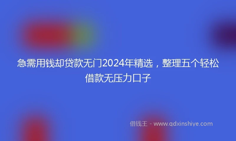 急需用钱却贷款无门2024年精选，整理五个轻松借款无压力口子