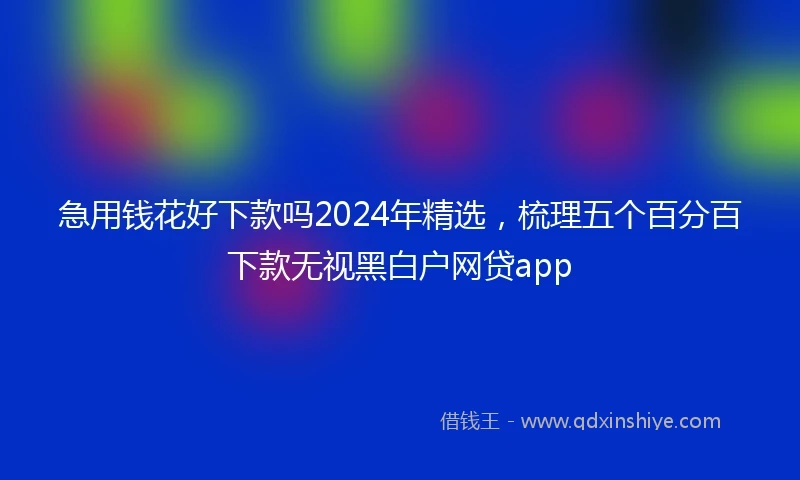 急用钱花好下款吗2024年精选，梳理五个百分百下款无视黑白户网贷app