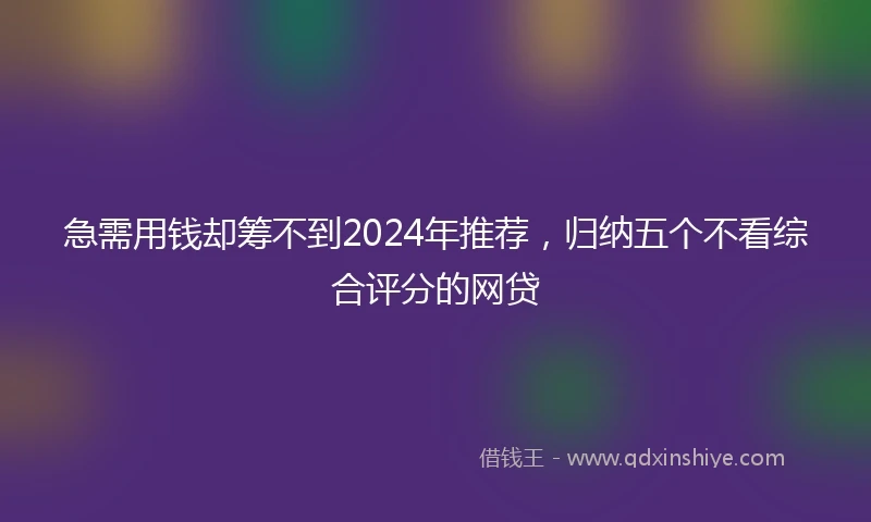 急需用钱却筹不到2024年推荐，归纳五个不看综合评分的网贷