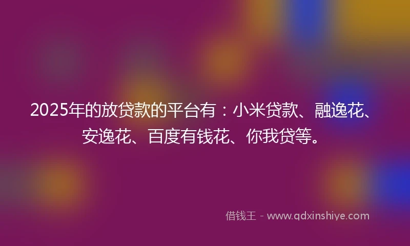 2025年的放贷款的平台有：小米贷款、融逸花、安逸花、百度有钱花、你我贷等。