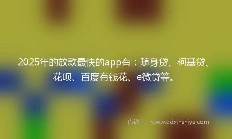 2025年的放款最快的app有：随身贷、柯基贷、花呗、百度有钱花、e微贷等。