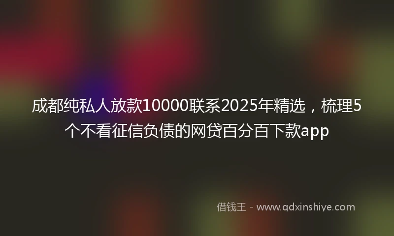 成都纯私人放款10000联系2025年精选，梳理5个不看征信负债的网贷百分百下款app