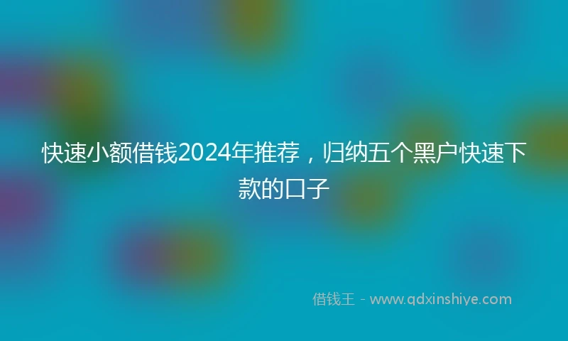 快速小额借钱2024年推荐，归纳五个黑户快速下款的口子