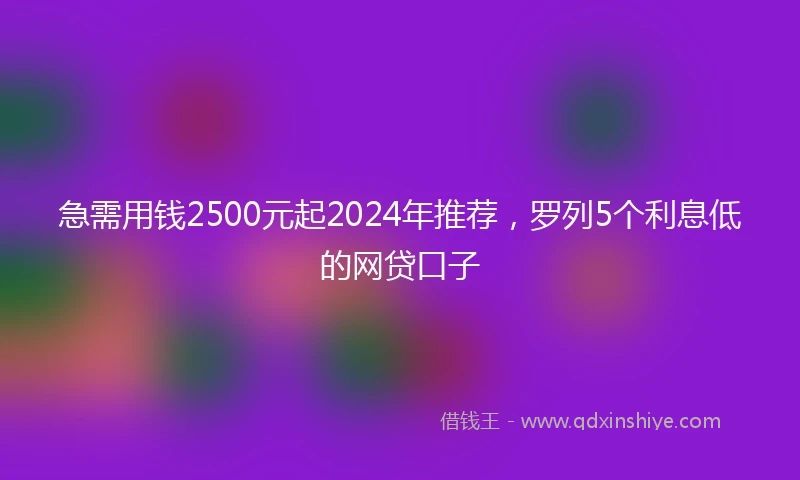 急需用钱2500元起2024年推荐，罗列5个利息低的网贷口子