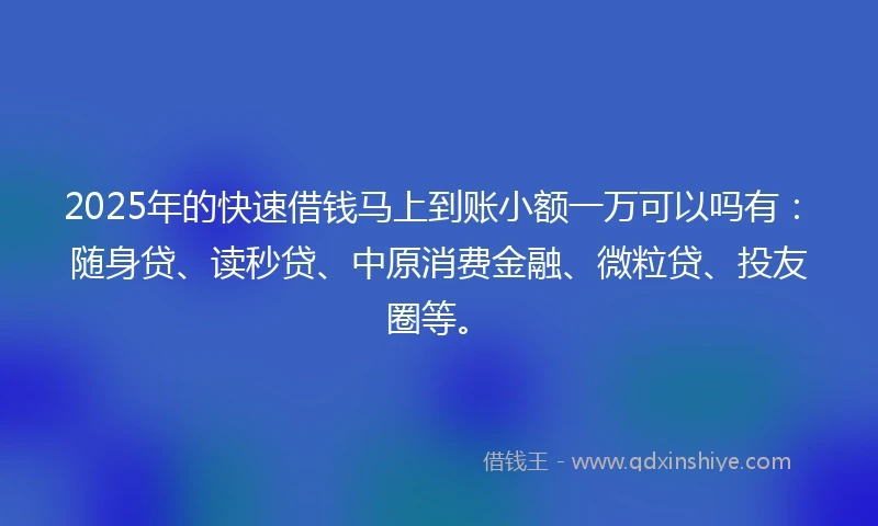2025年的快速借钱马上到账小额一万可以吗有：随身贷、读秒贷、中原消费金融、微粒贷、投友圈等。