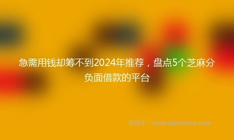 急需用钱却筹不到2024年推荐，盘点5个芝麻分负面借款的平台