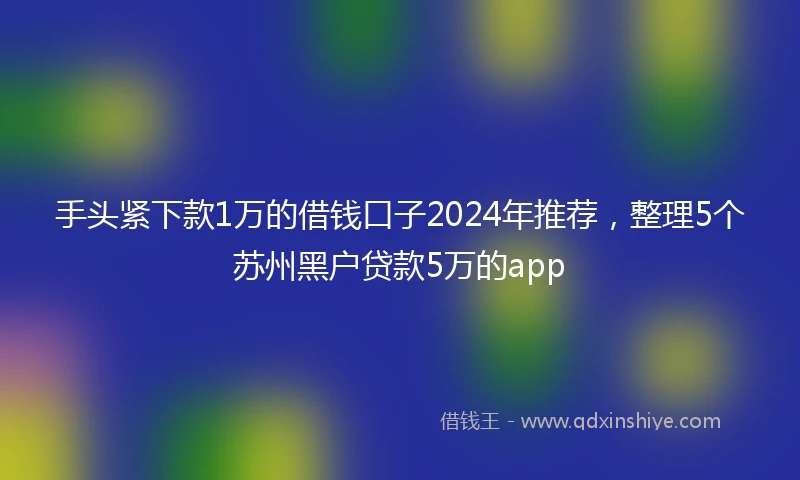 手头紧下款1万的借钱口子2024年推荐，整理5个苏州黑户贷款5万的app