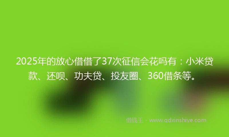 2025年的放心借借了37次征信会花吗有：小米贷款、还呗、功夫贷、投友圈、360借条等。