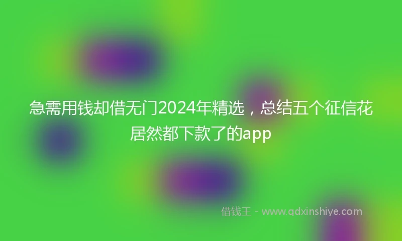 急需用钱却借无门2024年精选，总结五个征信花居然都下款了的app