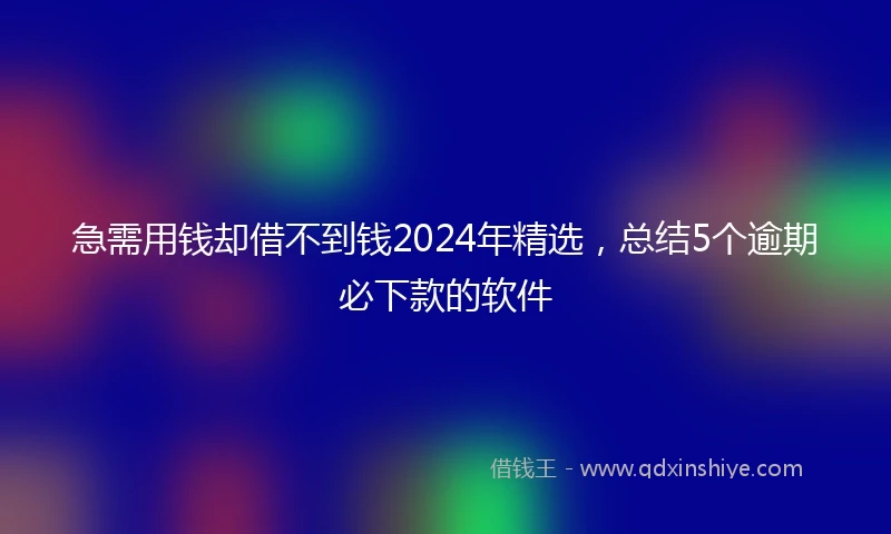 急需用钱却借不到钱2024年精选，总结5个逾期必下款的软件