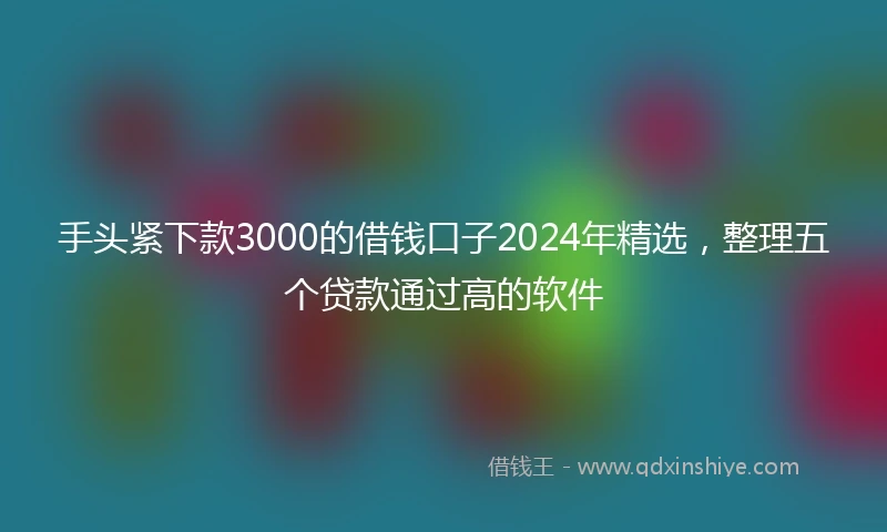 手头紧下款3000的借钱口子2024年精选，整理五个贷款通过高的软件