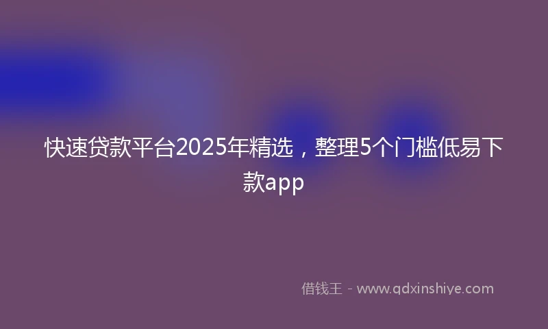 快速贷款平台2025年精选，整理5个门槛低易下款app
