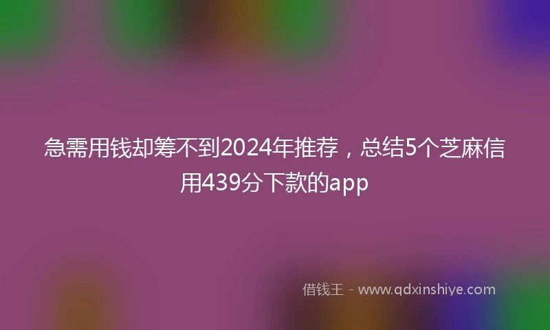 急需用钱却筹不到2024年推荐，总结5个芝麻信用439分下款的app