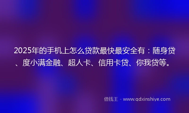 2025年的手机上怎么贷款最快最安全有:随身贷、度小满金融、超人卡、信用卡贷、你我贷等。