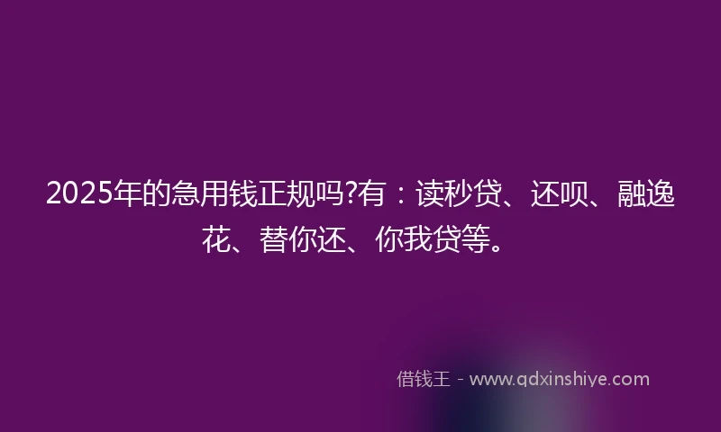 2025年的急用钱正规吗?有:读秒贷、还呗、融逸花、替你还、你我贷等。