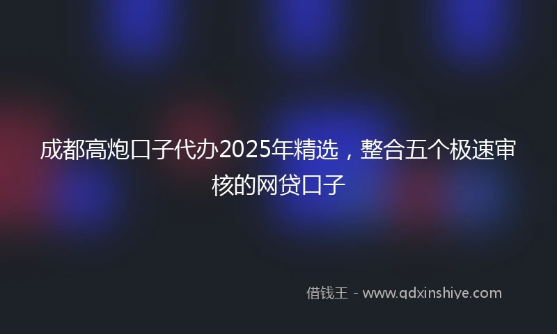 成都高炮口子代办2025年精选，整合五个极速审核的网贷口子