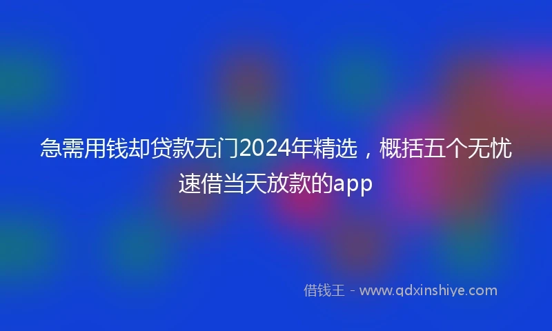 急需用钱却贷款无门2024年精选，概括五个无忧速借当天放款的app
