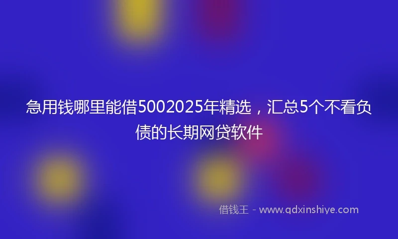 急用钱哪里能借5002025年精选，汇总5个不看负债的长期网贷软件