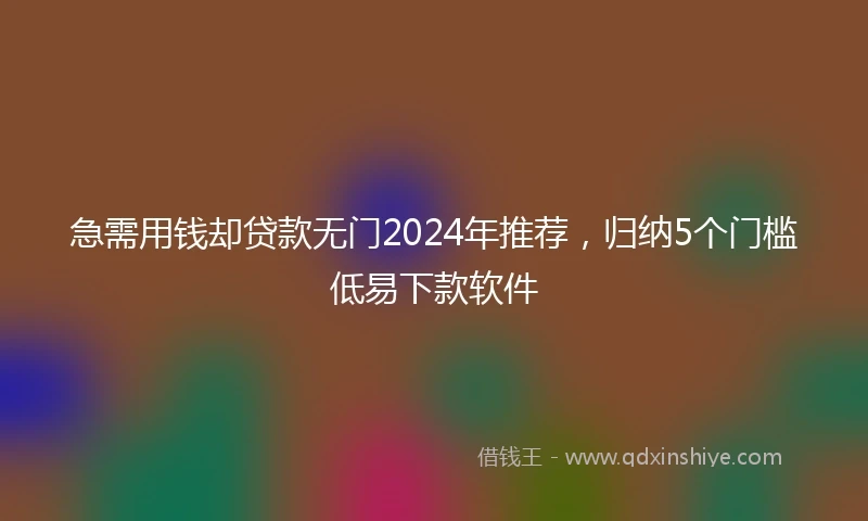 急需用钱却贷款无门2024年推荐，归纳5个门槛低易下款软件