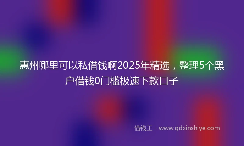 惠州哪里可以私借钱啊2025年精选，整理5个黑户借钱0门槛极速下款口子